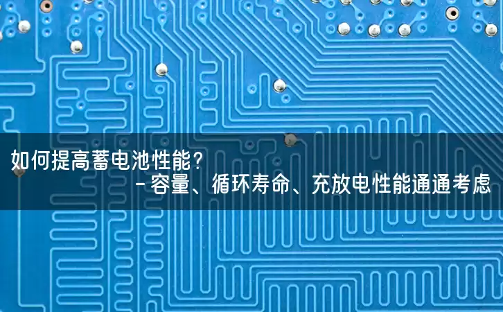 如何提高蓄电池性能？- 容量、循环寿命、充放电性能通通考虑